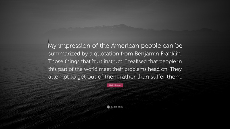 Abdul Kalam Quote: “My impression of the American people can be summarized by a quotation from Benjamin Franklin, Those things that hurt instruct! I realised that people in this part of the world meet their problems head on. They attempt to get out of them rather than suffer them.”