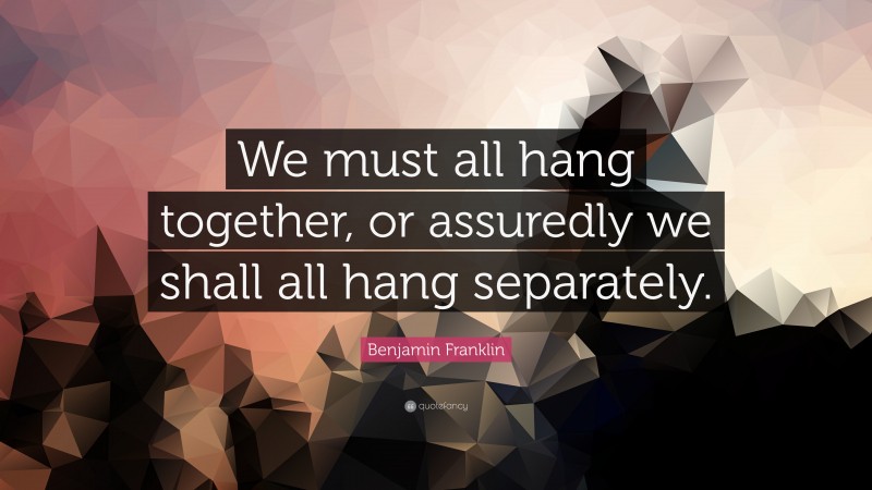 Benjamin Franklin Quote: “We must all hang together, or assuredly we shall all hang separately.”