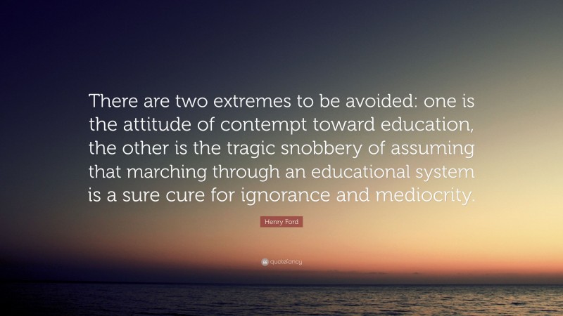 Henry Ford Quote: “There are two extremes to be avoided: one is the attitude of contempt toward education, the other is the tragic snobbery of assuming that marching through an educational system is a sure cure for ignorance and mediocrity.”