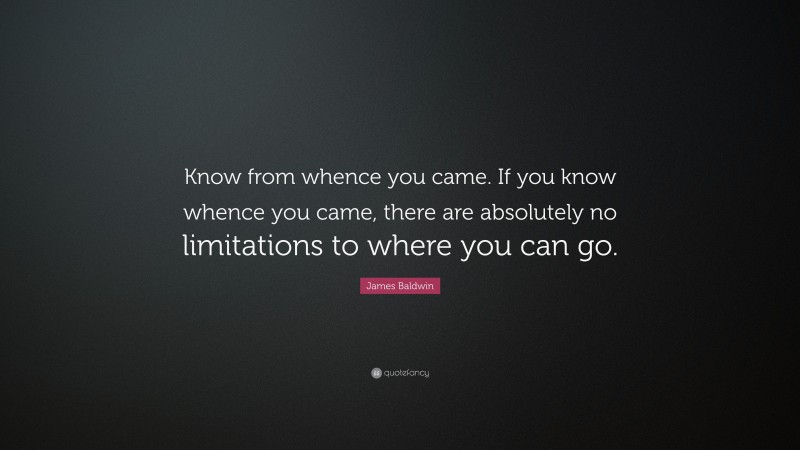 James Baldwin Quote: “Know from whence you came. If you know whence you came, there are absolutely no limitations to where you can go.”