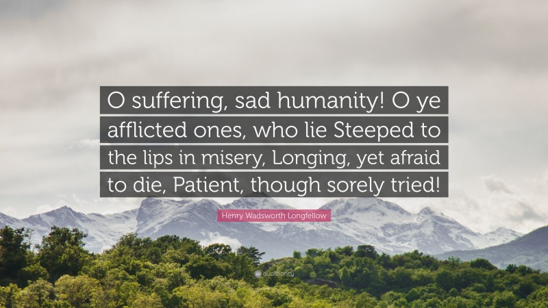 Henry Wadsworth Longfellow Quote: “O suffering, sad humanity! O ye afflicted ones, who lie Steeped to the lips in misery, Longing, yet afraid to die, Patient, though sorely tried!”