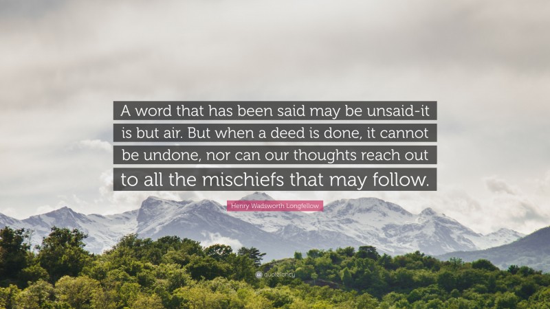 Henry Wadsworth Longfellow Quote: “A word that has been said may be unsaid-it is but air. But when a deed is done, it cannot be undone, nor can our thoughts reach out to all the mischiefs that may follow.”