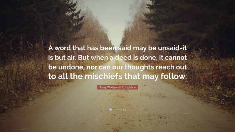 Henry Wadsworth Longfellow Quote: “A word that has been said may be unsaid-it is but air. But when a deed is done, it cannot be undone, nor can our thoughts reach out to all the mischiefs that may follow.”