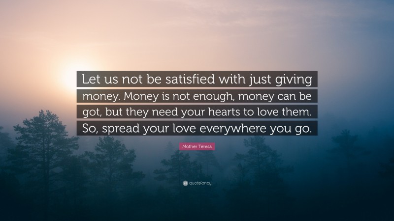Mother Teresa Quote: “Let us not be satisfied with just giving money. Money is not enough, money can be got, but they need your hearts to love them. So, spread your love everywhere you go.”