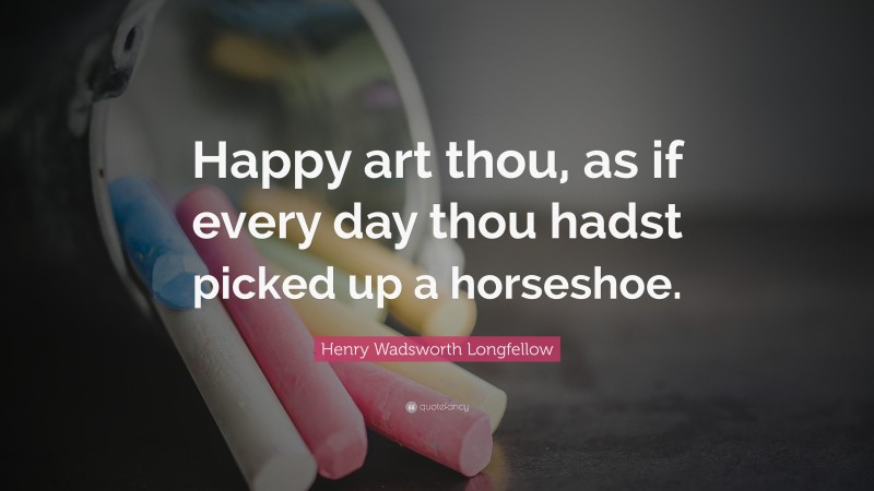 Henry Wadsworth Longfellow Quote: “Happy art thou, as if every day thou hadst picked up a horseshoe.”