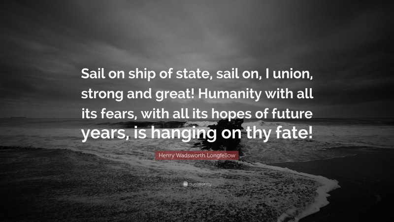 Henry Wadsworth Longfellow Quote: “Sail on ship of state, sail on, I union, strong and great! Humanity with all its fears, with all its hopes of future years, is hanging on thy fate!”