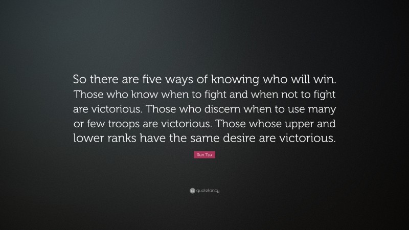 Sun Tzu Quote: “So there are five ways of knowing who will win. Those who know when to fight and when not to fight are victorious. Those who discern when to use many or few troops are victorious. Those whose upper and lower ranks have the same desire are victorious.”
