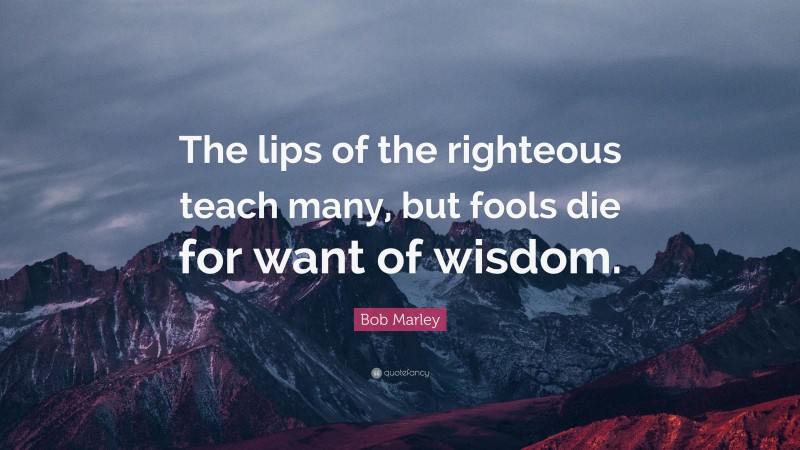 Bob Marley Quote: “The lips of the righteous teach many, but fools die ...