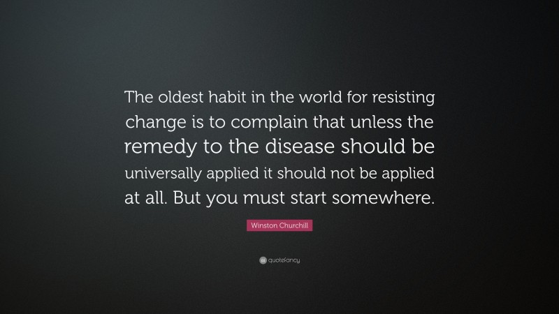 Winston Churchill Quote: “The oldest habit in the world for resisting change is to complain that unless the remedy to the disease should be universally applied it should not be applied at all. But you must start somewhere.”