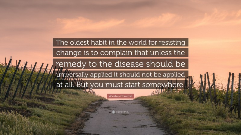 Winston Churchill Quote: “The oldest habit in the world for resisting change is to complain that unless the remedy to the disease should be universally applied it should not be applied at all. But you must start somewhere.”