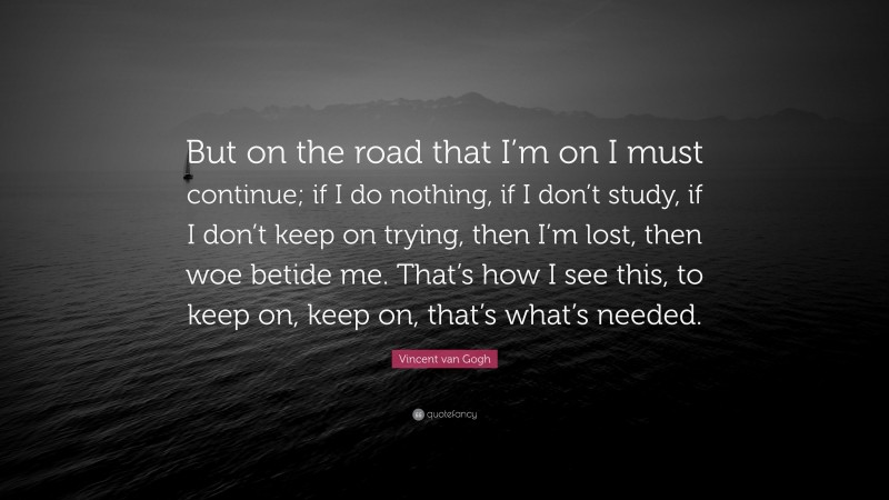 Vincent van Gogh Quote: “But on the road that I’m on I must continue; if I do nothing, if I don’t study, if I don’t keep on trying, then I’m lost, then woe betide me. That’s how I see this, to keep on, keep on, that’s what’s needed.”
