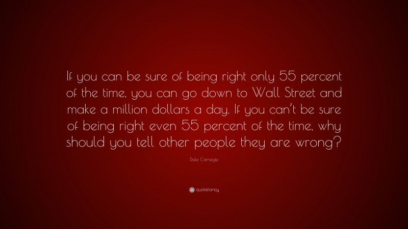 Dale Carnegie Quote: “If you can be sure of being right only 55 percent of the time, you can go down to Wall Street and make a million dollars a day. If you can’t be sure of being right even 55 percent of the time, why should you tell other people they are wrong?”
