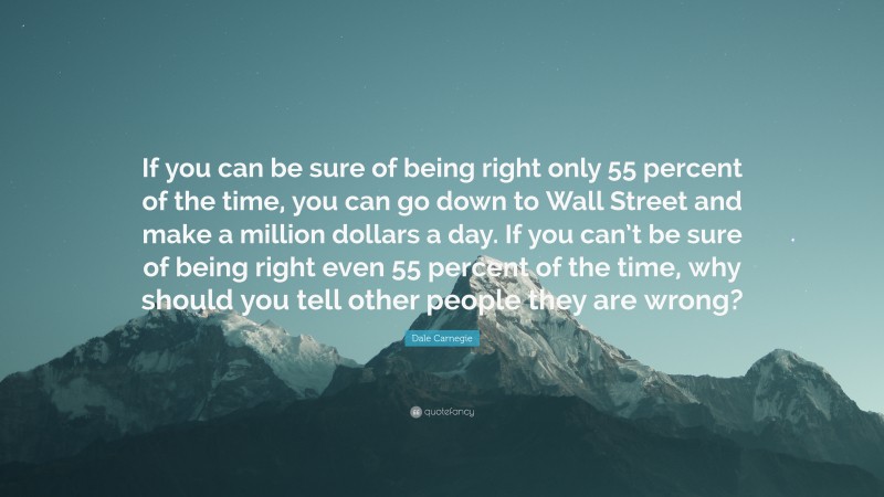 Dale Carnegie Quote: “If you can be sure of being right only 55 percent of the time, you can go down to Wall Street and make a million dollars a day. If you can’t be sure of being right even 55 percent of the time, why should you tell other people they are wrong?”
