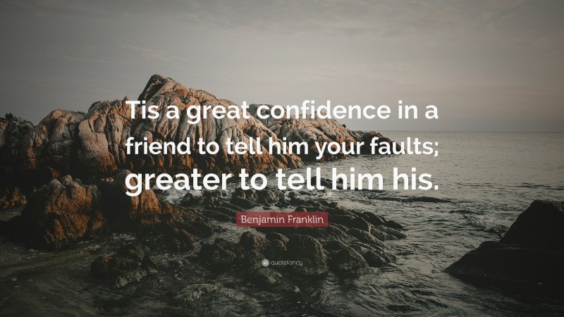 Benjamin Franklin Quote: “Tis a great confidence in a friend to tell him your faults; greater to tell him his.”