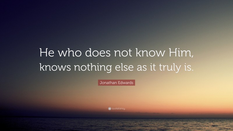Jonathan Edwards Quote: “He who does not know Him, knows nothing else as it truly is.”