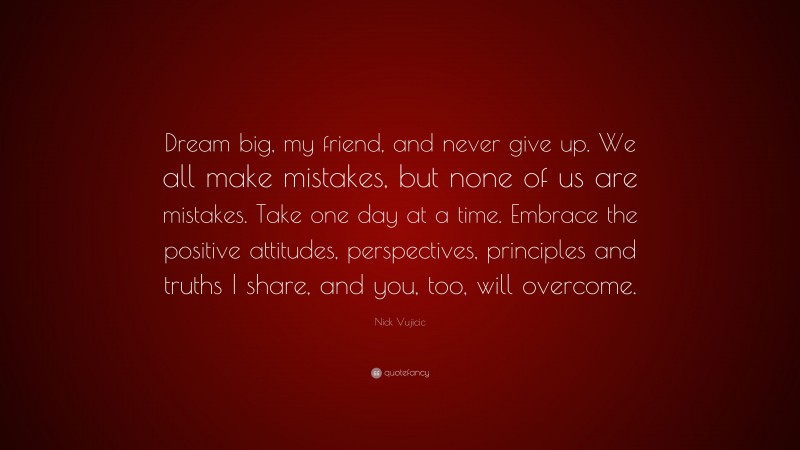 Nick Vujicic Quote: “Dream big, my friend, and never give up. We all make mistakes, but none of us are mistakes. Take one day at a time. Embrace the positive attitudes, perspectives, principles and truths I share, and you, too, will overcome.”