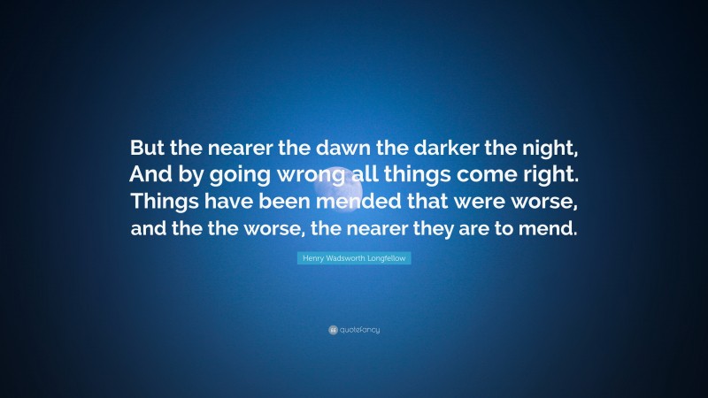Henry Wadsworth Longfellow Quote: “But the nearer the dawn the darker the night, And by going wrong all things come right. Things have been mended that were worse, and the the worse, the nearer they are to mend.”