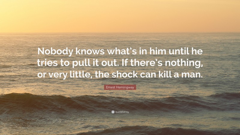 Ernest Hemingway Quote: “Nobody knows what’s in him until he tries to pull it out. If there’s nothing, or very little, the shock can kill a man.”