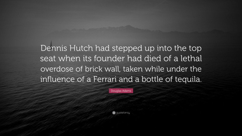Douglas Adams Quote: “Dennis Hutch had stepped up into the top seat when its founder had died of a lethal overdose of brick wall, taken while under the influence of a Ferrari and a bottle of tequila.”