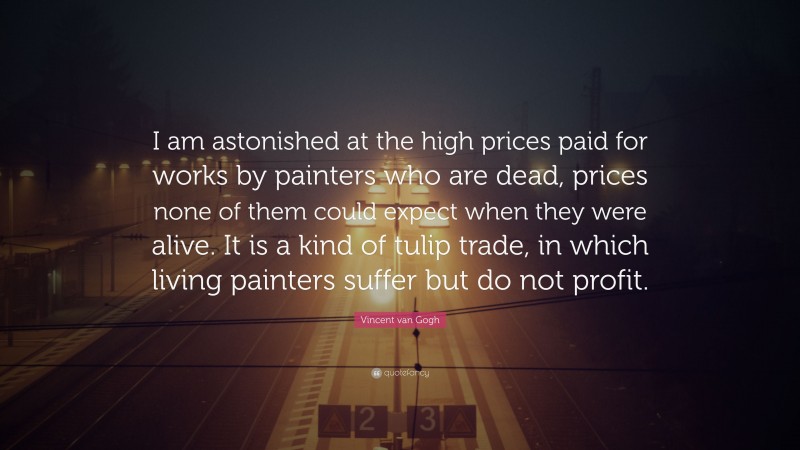 Vincent van Gogh Quote: “I am astonished at the high prices paid for works by painters who are dead, prices none of them could expect when they were alive. It is a kind of tulip trade, in which living painters suffer but do not profit.”