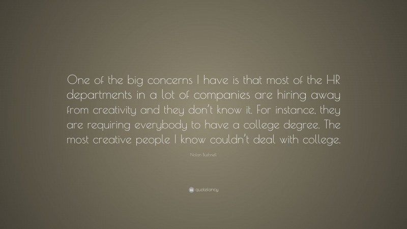 Nolan Bushnell Quote: “One of the big concerns I have is that most of the HR departments in a lot of companies are hiring away from creativity and they don’t know it. For instance, they are requiring everybody to have a college degree. The most creative people I know couldn’t deal with college.”