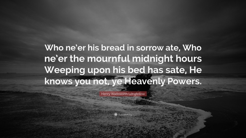 Henry Wadsworth Longfellow Quote: “Who ne’er his bread in sorrow ate, Who ne’er the mournful midnight hours Weeping upon his bed has sate, He knows you not, ye Heavenly Powers.”