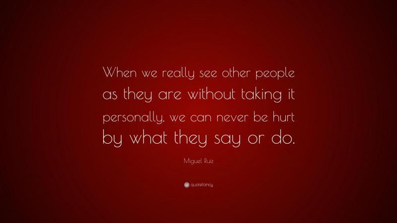 Miguel Ruiz Quote: “When we really see other people as they are without taking it personally, we can never be hurt by what they say or do.”