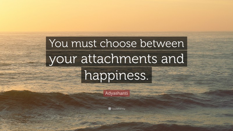 Adyashanti Quote: “You must choose between your attachments and happiness.”