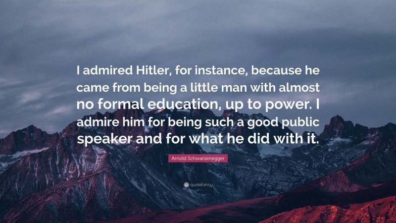Arnold Schwarzenegger Quote: “I admired Hitler, for instance, because he came from being a little man with almost no formal education, up to power. I admire him for being such a good public speaker and for what he did with it.”