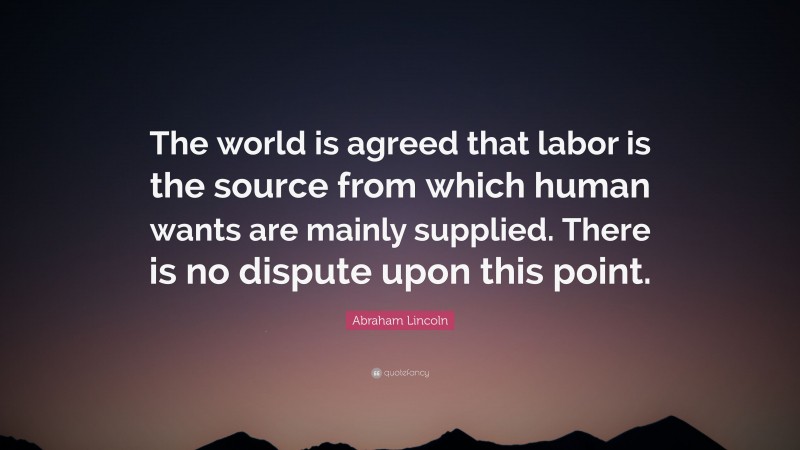 Abraham Lincoln Quote: “The world is agreed that labor is the source from which human wants are mainly supplied. There is no dispute upon this point.”