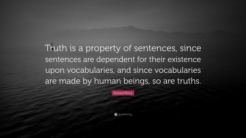Richard Rorty Quote: “Truth is a property of sentences, since sentences are dependent for their existence upon vocabularies, and since vocabularies are made by human beings, so are truths.”