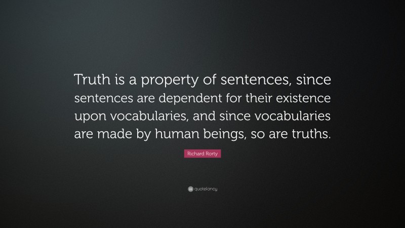 Richard Rorty Quote: “Truth is a property of sentences, since sentences are dependent for their existence upon vocabularies, and since vocabularies are made by human beings, so are truths.”