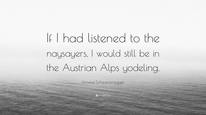 Arnold Schwarzenegger Quote: “If I had listened to the naysayers, I would still be in the Austrian Alps yodeling.”
