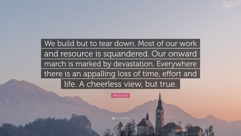Nikola Tesla Quote: “We build but to tear down. Most of our work and resource is squandered. Our onward march is marked by devastation. Everywhere there is an appalling loss of time, effort and life. A cheerless view, but true.”