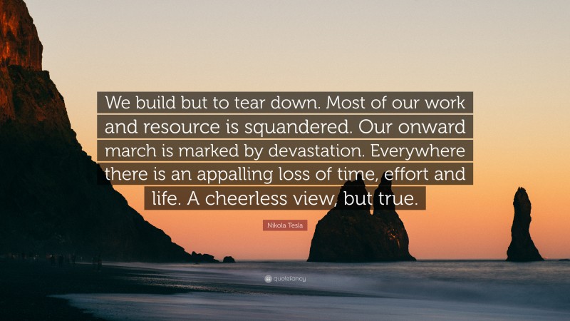 Nikola Tesla Quote: “We build but to tear down. Most of our work and resource is squandered. Our onward march is marked by devastation. Everywhere there is an appalling loss of time, effort and life. A cheerless view, but true.”