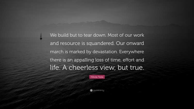 Nikola Tesla Quote: “We build but to tear down. Most of our work and resource is squandered. Our onward march is marked by devastation. Everywhere there is an appalling loss of time, effort and life. A cheerless view, but true.”