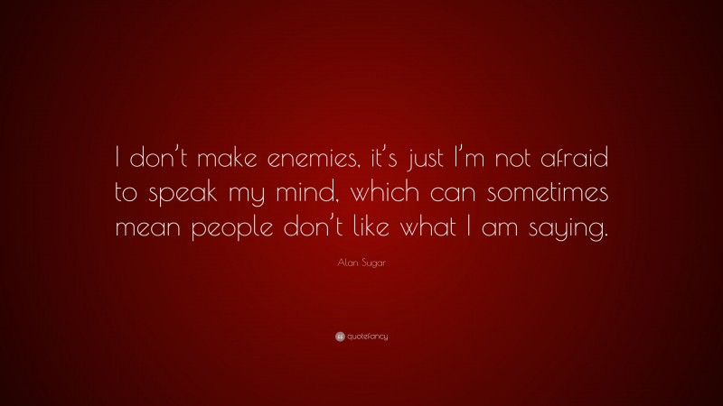 Alan Sugar Quote: “I don’t make enemies, it’s just I’m not afraid to speak my mind, which can sometimes mean people don’t like what I am saying.”