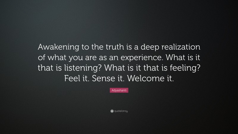 Adyashanti Quote: “Awakening to the truth is a deep realization of what you are as an experience. What is it that is listening? What is it that is feeling? Feel it. Sense it. Welcome it.”