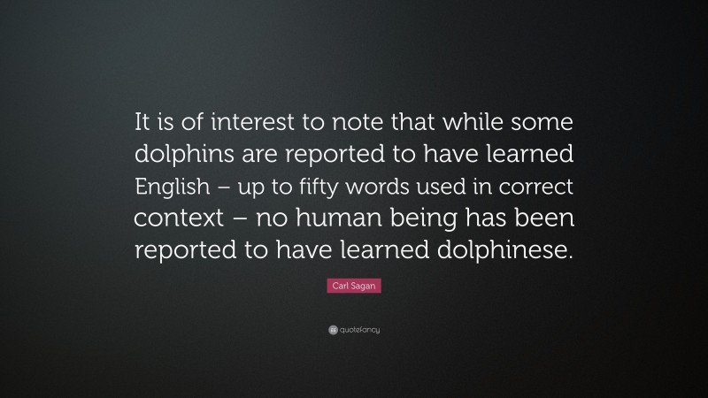 Carl Sagan Quote: “It is of interest to note that while some dolphins are reported to have learned English – up to fifty words used in correct context – no human being has been reported to have learned dolphinese.”