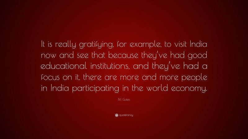 Bill Gates Quote: “It is really gratifying, for example, to visit India now and see that because they’ve had good educational institutions, and they’ve had a focus on it, there are more and more people in India participating in the world economy.”