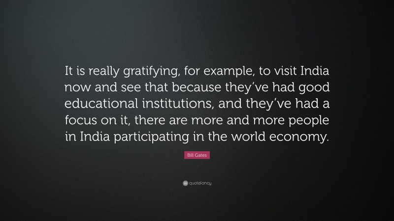 Bill Gates Quote: “It is really gratifying, for example, to visit India now and see that because they’ve had good educational institutions, and they’ve had a focus on it, there are more and more people in India participating in the world economy.”
