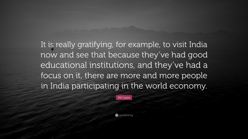 Bill Gates Quote: “It is really gratifying, for example, to visit India now and see that because they’ve had good educational institutions, and they’ve had a focus on it, there are more and more people in India participating in the world economy.”