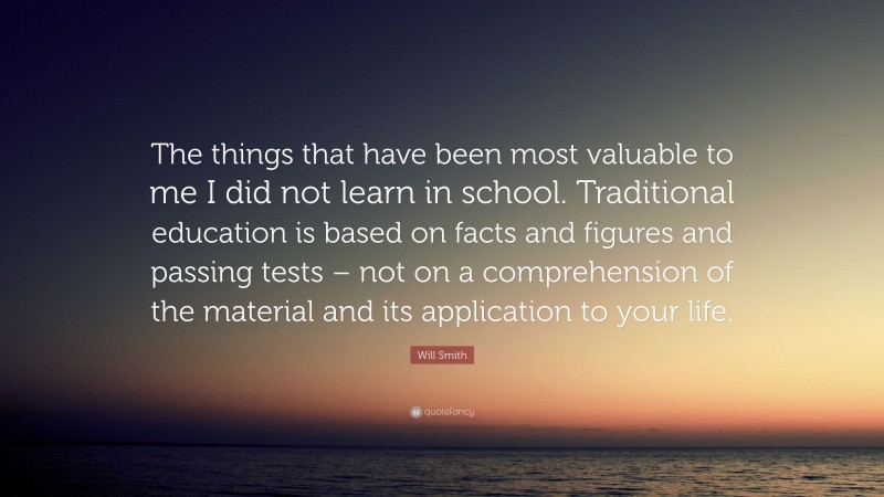 Will Smith Quote: “The things that have been most valuable to me I did not learn in school. Traditional education is based on facts and figures and passing tests – not on a comprehension of the material and its application to your life.”