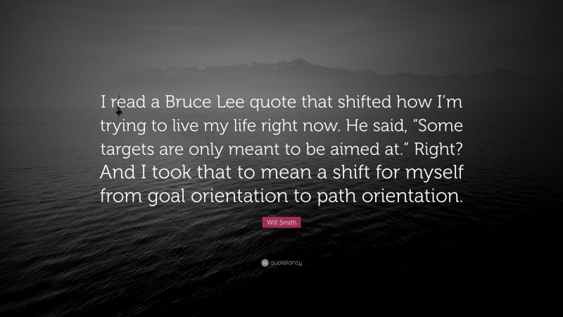 Will Smith Quote: “I read a Bruce Lee quote that shifted how I’m trying to live my life right now. He said, “Some targets are only meant to be aimed at.” Right? And I took that to mean a shift for myself from goal orientation to path orientation.”