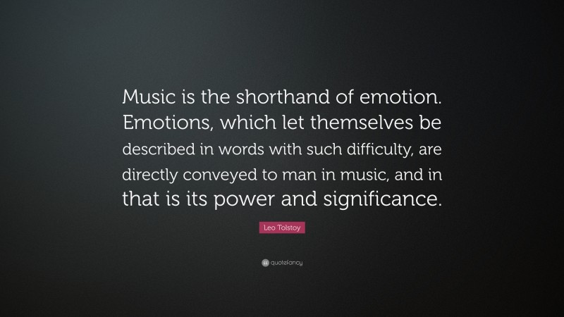 Leo Tolstoy Quote: “Music is the shorthand of emotion. Emotions, which let themselves be described in words with such difficulty, are directly conveyed to man in music, and in that is its power and significance.”