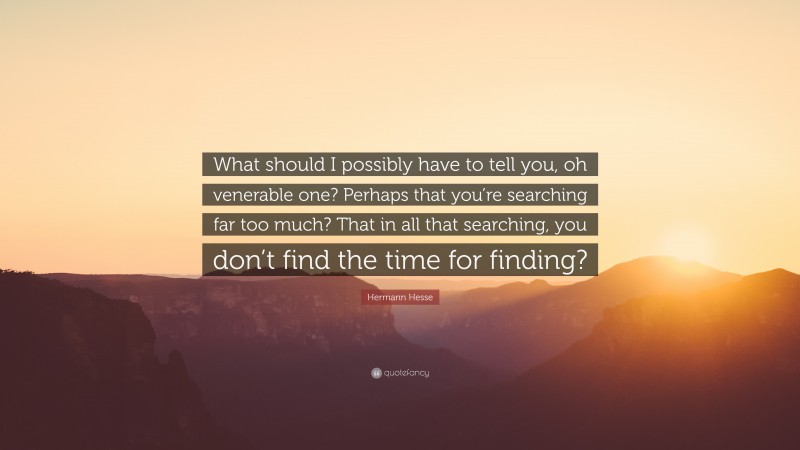 Hermann Hesse Quote: “What should I possibly have to tell you, oh venerable one? Perhaps that you’re searching far too much? That in all that searching, you don’t find the time for finding?”