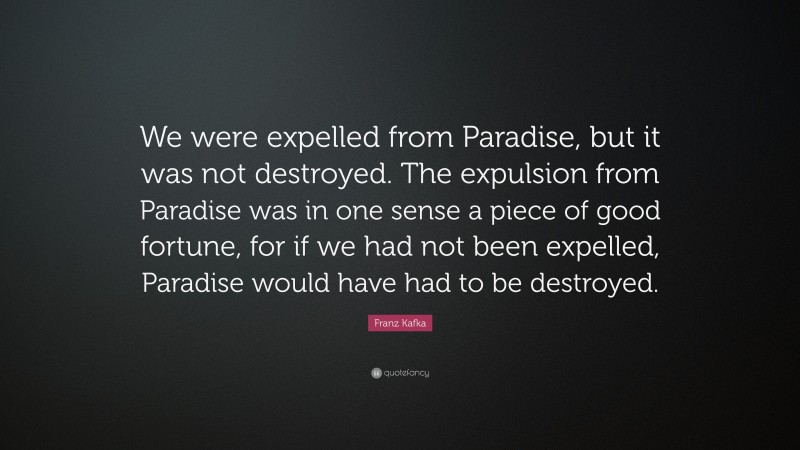 Franz Kafka Quote: “We were expelled from Paradise, but it was not destroyed. The expulsion from Paradise was in one sense a piece of good fortune, for if we had not been expelled, Paradise would have had to be destroyed.”