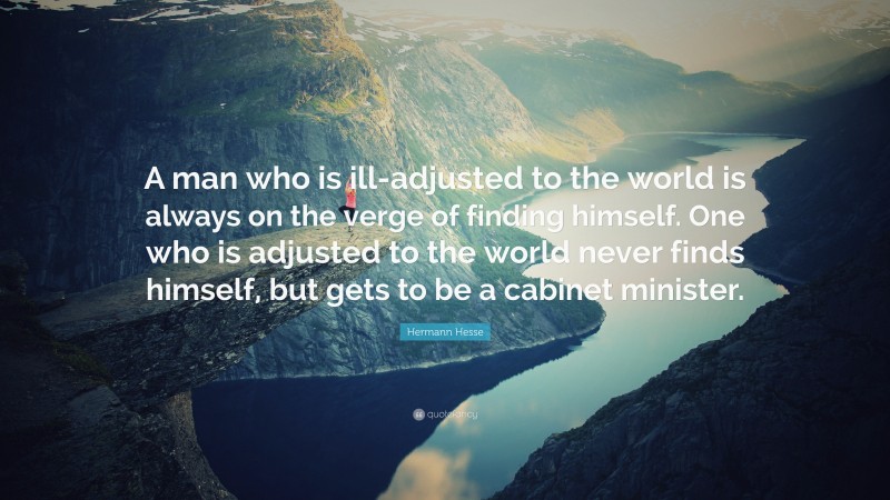 Hermann Hesse Quote: “A man who is ill-adjusted to the world is always on the verge of finding himself. One who is adjusted to the world never finds himself, but gets to be a cabinet minister.”