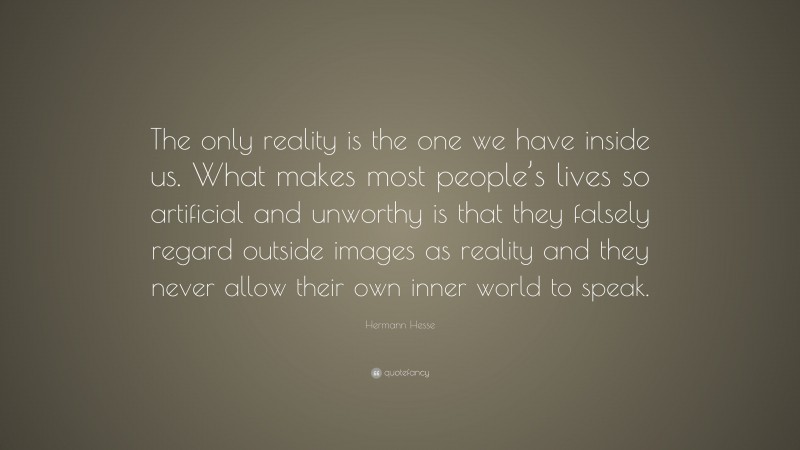 Hermann Hesse Quote: “The only reality is the one we have inside us. What makes most people’s lives so artificial and unworthy is that they falsely regard outside images as reality and they never allow their own inner world to speak.”