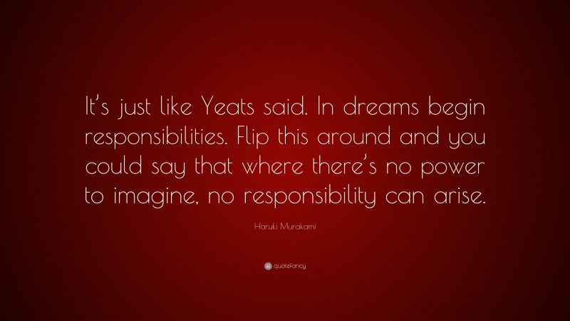 Haruki Murakami Quote: “It’s just like Yeats said. In dreams begin responsibilities. Flip this around and you could say that where there’s no power to imagine, no responsibility can arise.”